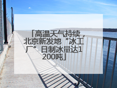 高温天气持续，北京新发地“冰工厂”日制冰量达1200吨