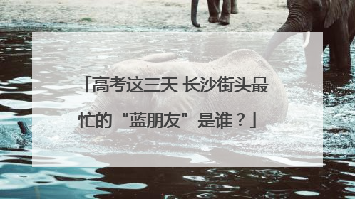 高考这三天 长沙街头最忙的“蓝朋友”是谁？