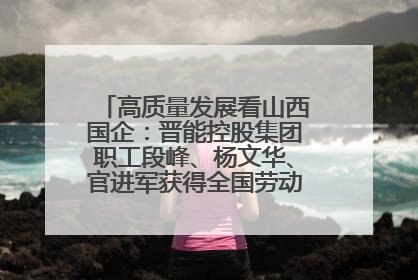 高质量发展看山西国企：晋能控股集团职工段峰、杨文华、官进军获得全国劳动模范荣誉称号