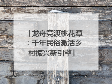 龙舟竞渡桃花潭：千年民俗激活乡村振兴新引擎