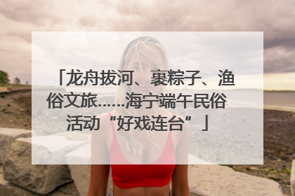 龙舟拔河、裹粽子、渔俗文旅……海宁端午民俗活动“好戏连台”