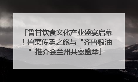 鲁甘饮食文化产业盛宴启幕！鲁菜传承之旅与“齐鲁粮油”推介会兰州共襄盛举