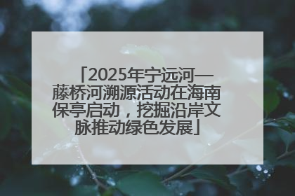 2025年宁远河—藤桥河溯源活动在海南保亭启动，挖掘沿岸文脉推动绿色发展