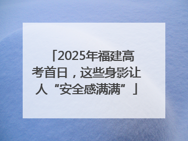 2025年福建高考首日，这些身影让人“安全感满满”