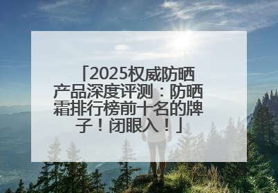 2025权威防晒产品深度评测：防晒霜排行榜前十名的牌子！闭眼入！