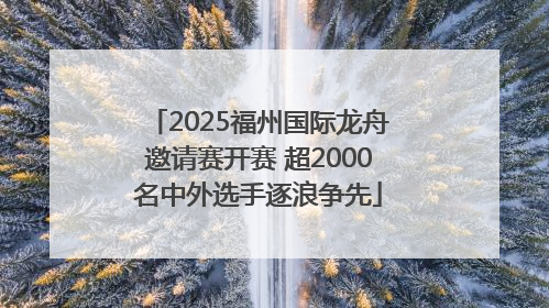 2025福州国际龙舟邀请赛开赛 超2000名中外选手逐浪争先