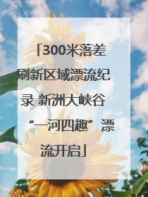 300米落差刷新区域漂流纪录 新洲大峡谷“一河四趣”漂流开启