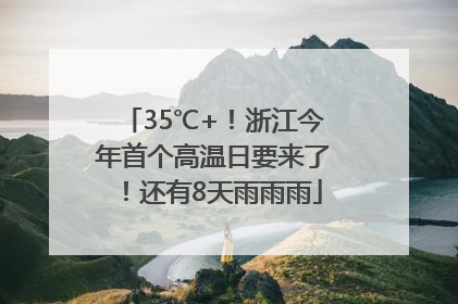 35℃+！浙江今年首个高温日要来了！还有8天雨雨雨