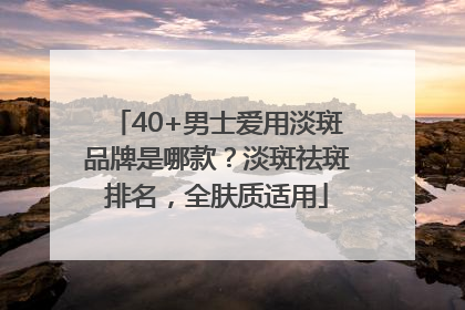 40+男士爱用淡斑品牌是哪款？淡斑祛斑排名，全肤质适用