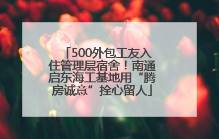 500外包工友入住管理层宿舍！南通启东海工基地用“腾房诚意”拴心留人