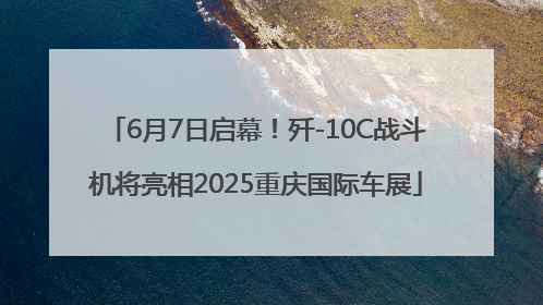 6月7日启幕！歼-10C战斗机将亮相2025重庆国际车展