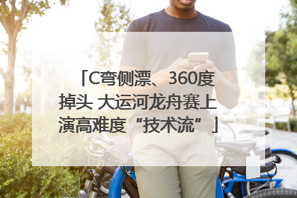 C弯侧漂、360度掉头 大运河龙舟赛上演高难度“技术流”